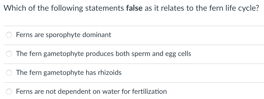 Which of the following statements false as it relates to the fern life cycle?
Ferns are sporophyte dominant
The fern gametophyte produces both sperm and egg cells
The fern gametophyte has rhizoids
Ferns are not dependent on water for fertilization
