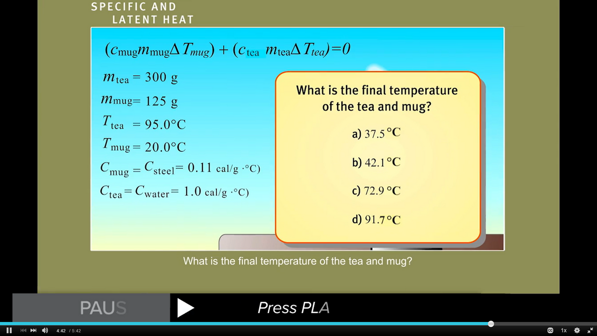 ||
K
SPECIFIC AND
LATENT HEAT
4:42 5:42
(CmugMmug▲Tmug) + (Ctea mteaTtea)=0
mtea = 300 g
Mmug= 125 g
Ttea = 95.0°C
Tmug = 20.0°C
Cmug = Csteel = 0.11 cal/g °C)
Ctea Cwater 1.0 cal/g °C)
=
PAUS
What is the final temperature
of the tea and mug?
a) 37.5 °C
b) 42.1°C
Press PLA
c) 72.9 °C
d) 91.7°C
What is the final temperature of the tea and mug?
сс 1x