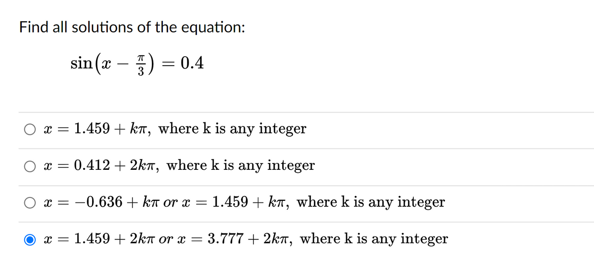 Find all solutions of the equation:
sin(x) = 0.4
O x = 1.459 + kл, where k is any integer
○ x = 0.412 + 2k, where k is any integer
O x = -0.636 + kn or x = 1.459 + kл, where k is any integer
kπ
x = 1.459 + 2kn or x = 3.777 + 2k, where k is any integer