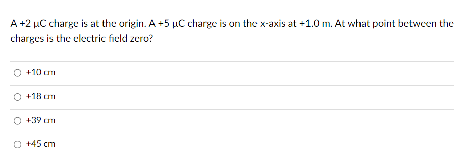 A +2 µC charge is at the origin. A +5 µC charge is on the x-axis at +1.0 m. At what point between the
charges is the electric field zero?
+10 cm
+18 cm
+39 cm
+45 cm