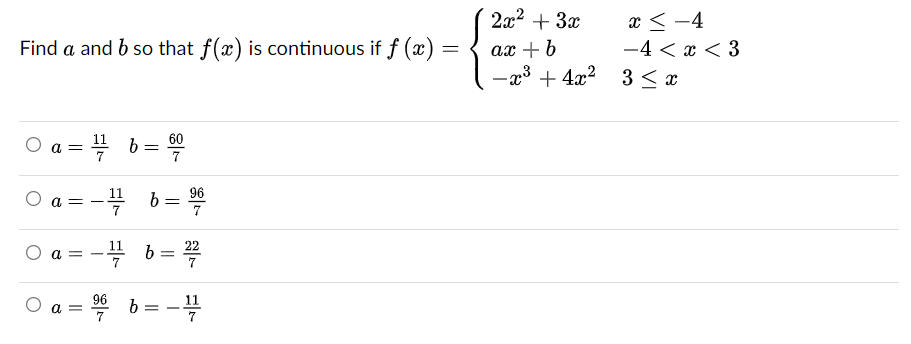 Find a and b so that f(x) is continuous if f (x):
=
O
a = 1/2
¹7
a =
a =
O a=
96
7
11
11
b
6 = 60
b
96
b= 7
b =
= -
22
2x² + 3x
ax + b
-x³+4x²
x-4
-4<x<3
3 ≤ x
