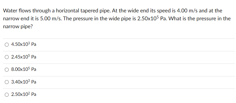 Water flows through a horizontal tapered pipe. At the wide end its speed is 4.00 m/s and at the
narrow end it is 5.00 m/s. The pressure in the wide pipe is 2.50x105 Pa. What is the pressure in the
narrow pipe?
4.50x10³ Pa
O 2.45x105 Pa
8.00x105 Pa
O 3.40x10³ Pa
O 2.50x10² Pa