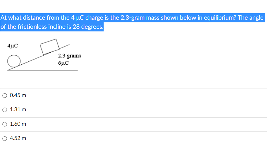 At what distance from the 4 µC charge is the 2.3-gram mass shown below in equilibrium? The angle
of the frictionless incline is 28 degrees.
4uC
O 0.45 m
O 1.31 m
O 1.60 m
4.52 m
2.3 grams
6μα