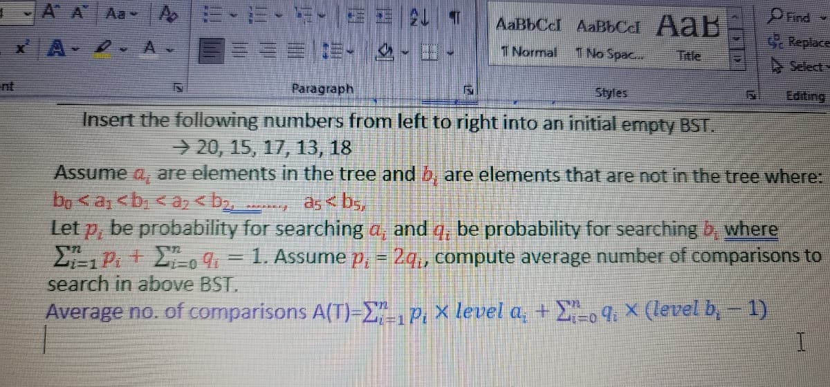 Aa A
24 7
AaBbCcl AaBbCd AaB
x A-
1. -田-
G Replace
1 Normal
1 No Spac..
Title
A Select
nt
Paragraph
Styles
Editing
Insert the following numbers from left to right into an initial empty BST.
20, 15, 17, 13, 18
Assume a, are elements in the tree and b, are elements that are not in the tree where:
120४a:<h < o < by,
Let p, be probability for searching a, and q, be probability for searching b where
P+ o 9,- 1. Assume p - 2q,, compute average number of comparisons to
search in above BST.
Average no. of comparisons A(T)-E",P. x level a, + 9. × (level b,- 1)
as < b,
