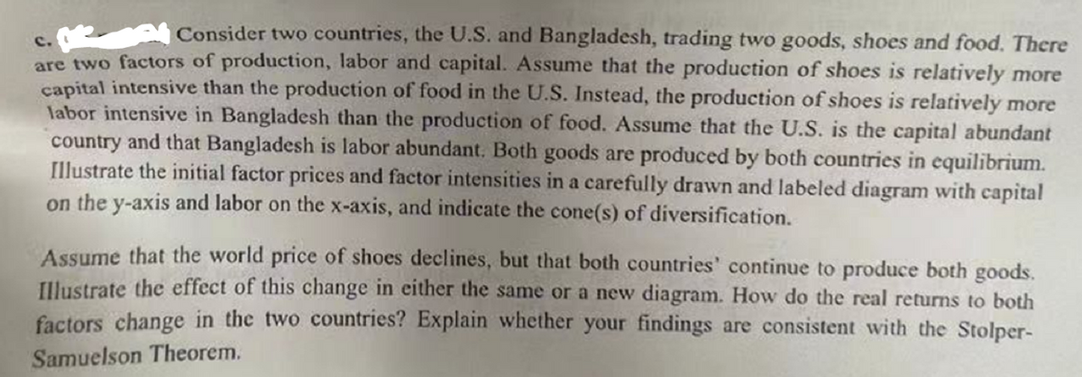 Consider two countries, the U.S. and Bangladesh, trading two goods, shoes and food. There
are two factors of production, labor and capital. Assume that the production of shoes is relatively more
capital intensive than the production of food in the U.S. Instead, the production of shoes is relatively more
labor intensive in Bangladesh than the production of food. Assume that the U.S. is the capital abundant
country and that Bangladesh is labor abundant. Both goods are produced by both countries in equilibrium.
Illustrate the initial factor prices and factor intensities in a carefully drawn and labeled diagram with capital
on the y-axis and labor on the x-axis, and indicate the cone(s) of diversification.
Assume that the world price of shoes declines, but that both countries' continue to produce both goods.
Illustrate the effect of this change in either the same or a new diagram. How do the real returns to both
factors change in the two countries? Explain whether your findings are consistent with the Stolper-
Samuelson Theorem.