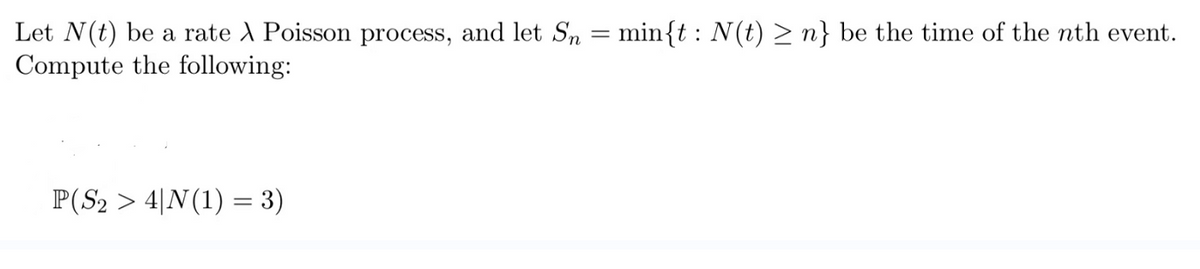 Let N(t) be a rate A Poisson process, and let Sn = min{t: N(t) ≥n} be the time of the nth event.
Compute the following:
P(S₂ > 4|N(1) = 3)