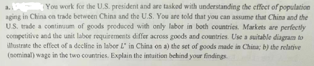 a. f You work for the U.S. president and are tasked with understanding the effect of population
aging in China on trade between China and the U.S. You are told that you can assume that China and the
U.S. trade a continuum of goods produced with only labor in both countries. Markets are perfectly
competitive and the unit labor requirements differ across goods and countries. Use a suitable diagram to
illustrate the effect of a decline in labor L in China on a) the set of goods made in China; b) the relative
(nominal) wage in the two countries. Explain the intuition behind your findings.