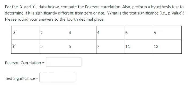 For the X and Y, data below, compute the Pearson correlation. Also, perform a hypothesis test to
determine if it is significantly different from zero or not. What is the test significance (i.e., p-value)?
Please round your answers to the fourth decimal place.
X
Y
2
Test Significance
5
Pearson Correlation
4
6
4
7
5
11
6
12