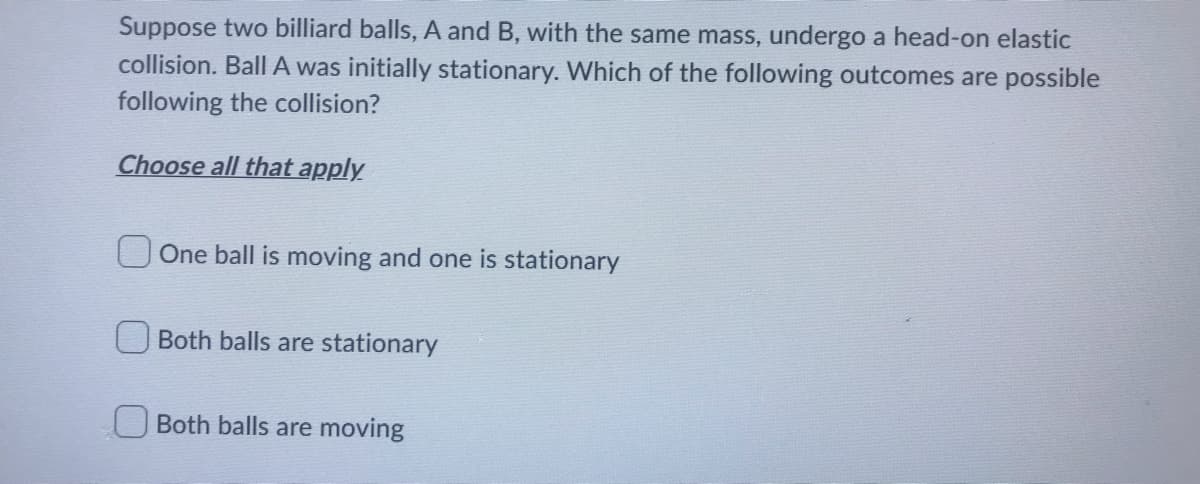 Suppose two billiard balls, A and B, with the same mass, undergo a head-on elastic
collision. Ball A was initially stationary. Which of the following outcomes are possible
following the collision?
Choose all that apply
One ball is moving and one is stationary
Both balls are stationary
Both balls are moving