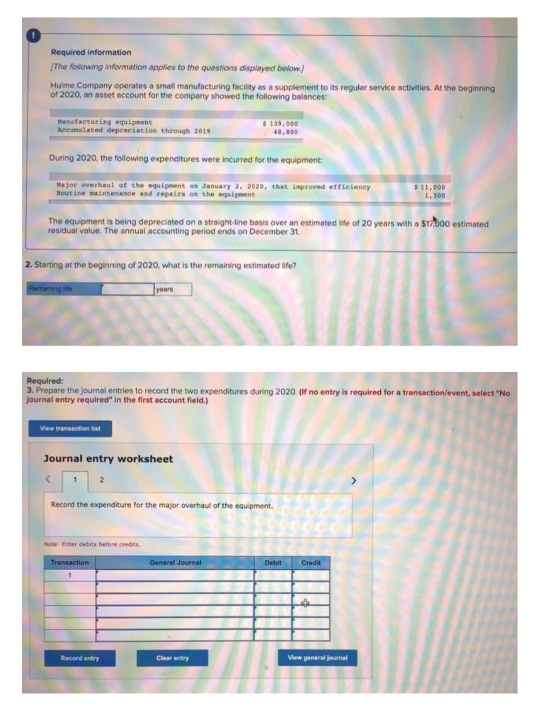 Required information
[The following information applies to the questions displayed below.)
Hulme Company operates a small manufacturing facility as a supplement to its regular service activities. At the beginning
of 2020, an asset account for the company showed the following balances:
Manufacturing equipment
Accumulated depreciation through 2019
$ 139,000
48,800
During 2020, the following expenditures were incurred for the equipment:
Major overhaul of the equi pment on January 2, 2020, that improved efficiency
Routine maintenance and repairs on the equipment
$ 11,000
1,300
The equipment is being depreciated on a straight-line basis over an estimated life of 20 years with a $17000 estimated
residual value. The annual accounting period ends on December 31.
2. Starting at the beginning of 2020, what is the remaining estimated life?
Remaining ife
years
Required:
3. Prepare the journal entries to record the two expenditures during 2020. (If no entry is required for a transaction/event, select "No
journal entry required" in the first account field.)
View transaction list
Journal entry worksheet
1.
Record the expenditure for the major overhaul of the equipment.
Note: Enter debits before credits.
Transaction
General Journal
Debit
Credit
Record entry
Clear entry
View general journal
