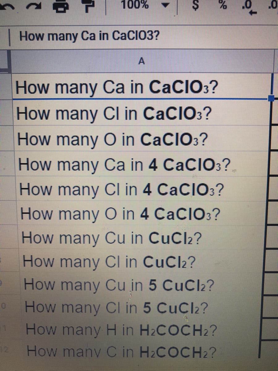 100%
How many Ca in CaCIO3?
How many Ca in CaCIO:?
How many CI in CaCIO:?
How many O in CaCIO3?
How many Ca in 4 CaCIO3?
How many CI in 4 CaCIO;?
How many
O in 4 CaCIO3?
How many Cu in CuCl2?
How many Cl in CuCl2?
How many Cu in 5 CuCl2?
How many CI in 5 CuCl2?
How many H in H2COCH2?
How many C in H2COCH2?
