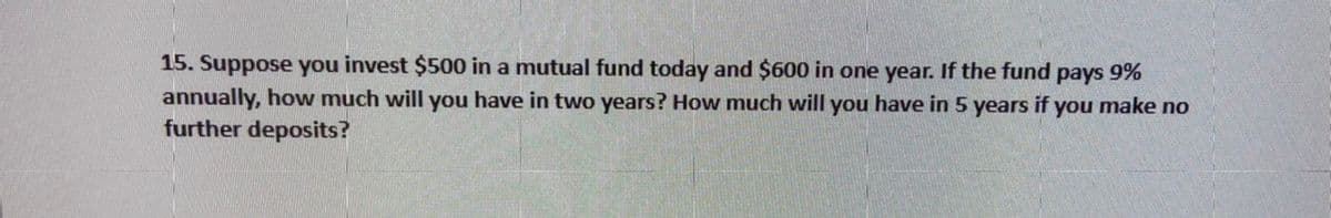 15. Suppose you invest $500 in a mutual fund today and $600 in one year. If the fund pays 9%
annually, how much will you have in two years? How much will you have in 5 years if you make no
further deposits?

