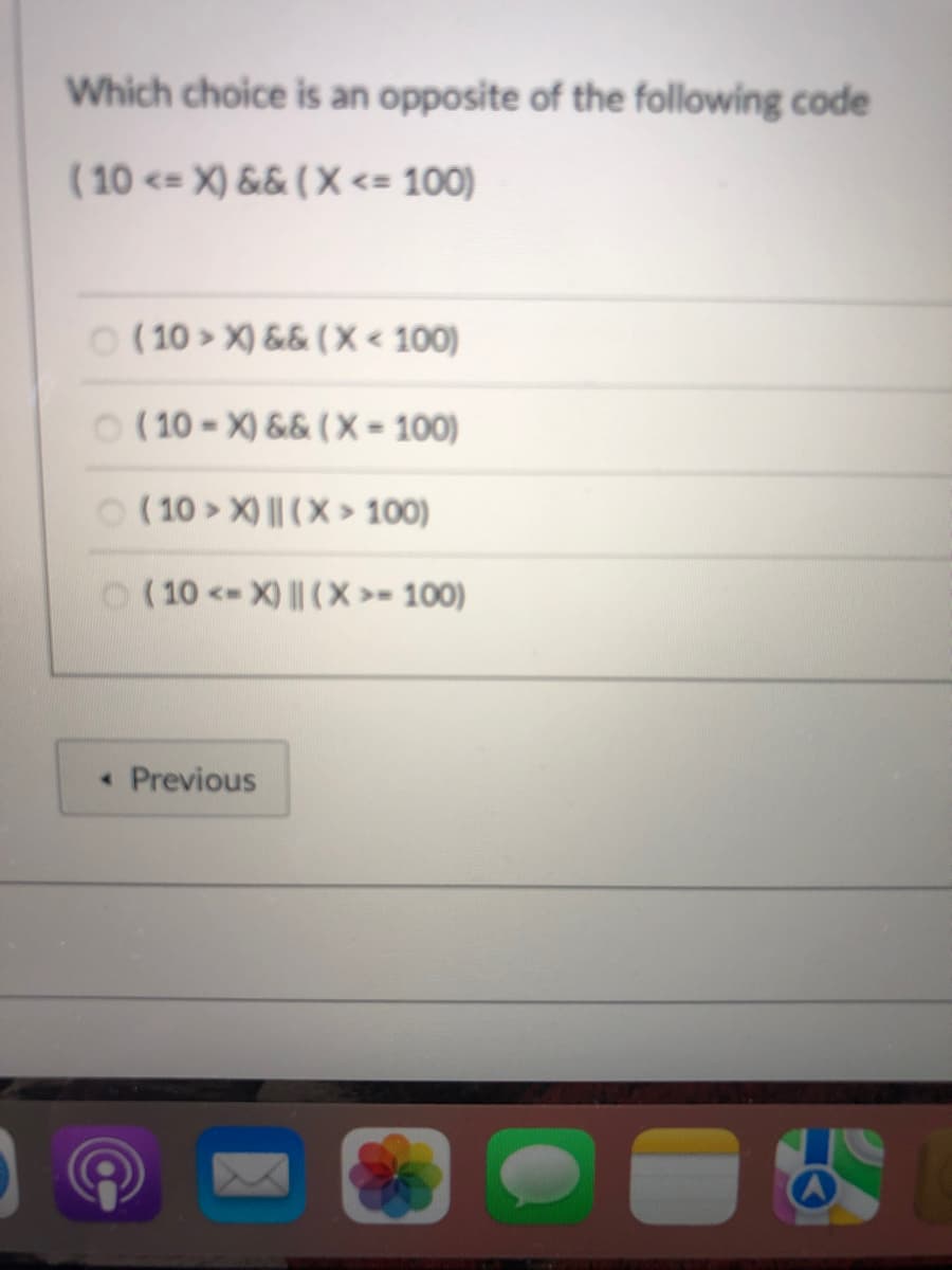 Which choice is an opposite of the following code
(10 <= X) && ( X <= 100)
O (10 > X) && ( X < 100)
O ( 10 - X) && ( X = 100)
O (10 > X) || (X > 100)
O (10 <-X) || (X >= 100)
« Previous
