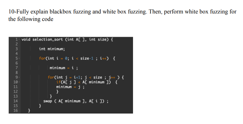10-Fully explain blackbox fuzzing and white box fuzzing. Then, perform white box fuzzing for
the following code
1- void selection_sort (int A[], int size) {
68 69 SAWNA
2
3
5-
10
11
12
13
14
15
16 }
SEKERES
int minimum;
for(int i = 0; i < size-1; i++) {
minimum = i;
for(int j =i+1; j < size ; j++ ) {
if(A[j] <A[ minimum ]) {
minimum - j;
}
}
swap (A[ minimum ], A[i]);
}