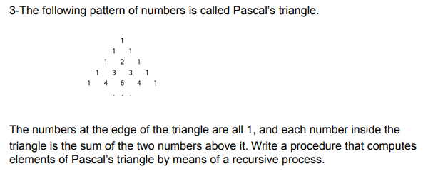 3-The following pattern of numbers is called Pascal's triangle.
1
1
1
14
641
The numbers at the edge of the triangle are all 1, and each number inside the
triangle is the sum of the two numbers above it. Write a procedure that computes
elements of Pascal's triangle by means of a recursive process.
1
1
1
2 1
3 3