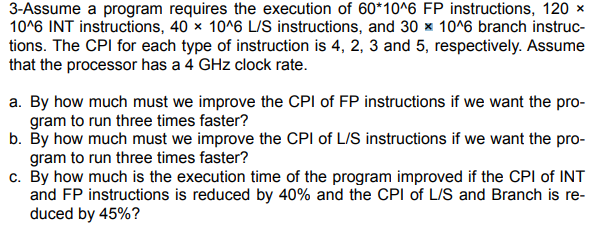 3-Assume a program requires the execution of 60*10^6 FP instructions, 120 ×
10^6 INT instructions, 40 x 10^6 LIS instructions, and 30 x 10^6 branch instruc-
tions. The CPI for each type of instruction is 4, 2, 3 and 5, respectively. Assume
that the processor has a 4 GHz clock rate.
a. By how much must we improve the CPI of FP instructions if we want the pro-
gram to run three times faster?
b. By how much must we improve the CPI of L/S instructions if we want the pro-
gram to run three times faster?
c. By how much is the execution time of the program improved if the CPI of INT
and FP instructions is reduced by 40% and the CPI of L/S and Branch is re-
duced by 45%?
