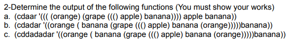 2-Determine the output of the following functions (You must show your works)
a. (cdaar '((( (orange) (grape ((() apple) banana)))) apple banana))
b. (cdadar '((orange (banana (grape ((() apple) banana (orange)))))banana))
c. (cddadadar '((orange (banana (grape ((() apple) banana (orange)))))banana))