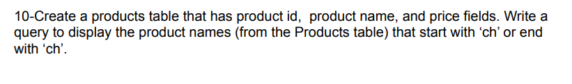 10-Create a products table that has product id, product name, and price fields. Write a
query to display the product names (from the Products table) that start with 'ch' or end
with 'ch'.