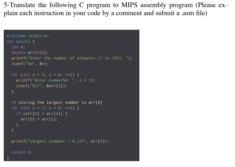 5-Translate the following C program to MIPS assembly program (Please ex-
plain each instruction in your code by a comment and submit a .asm file)
#include <stdio.h>
int main() {
int n;
double arr[100];
printf("Enter the number of elements (1 to 100): ");
scanf ("%d", &n);
for (int i = 0; i < n; ++i) {
printf("Enter number%d: ", i + 1);
scanf("%lf", &arr[i]);
}
// storing the largest number to arr[0]
for (int i = 1; i < n; ++i) {
if (arr[0] < arr[i]) {
arr[0] = arr[i];
}
}
printf("Largest element = %.21f", arr[0]);
return 0;
}
