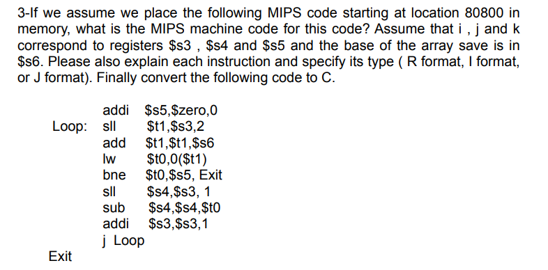 3-lf we assume we place the following MIPS code starting at location 80800 in
memory, what is the MIPS machine code for this code? Assume that i , j and k
correspond to registers $s3 , $s4 and $s5 and the base of the array save is in
$s6. Please also explain each instruction and specify its type ( R format, I format,
or J format). Finally convert the following code to C.
addi $5,$zero,0
Loop: sll $t1,$s3,2
$t1,$t1,$s6
$t0,0($t1)
$t0,$s5, Exit
$4,$s3, 1
$s4,$s4,$t0
$s3,$s3,1
add
Iw
bne
sll
sub
addi
į Loop
Exit
