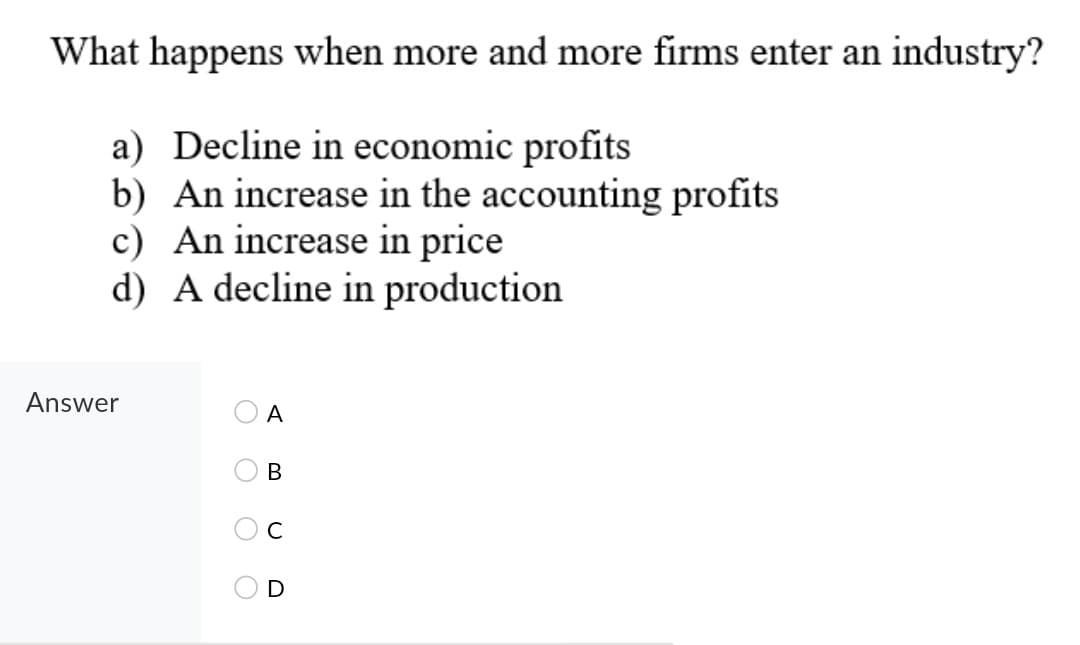 What happens when more and more firms enter an industry?
a) Decline in economic profits
b) An increase in the accounting profits
c) An increase in price
d) A decline in production
Answer
A
В
D

