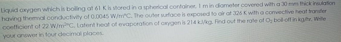 Liquid oxygen which is boiling at 61 K is stored in a spherical container, 1 m in diameter covered with a 30 mm thick insulation
having thermal conductivity of 0.0045 W/m°C. The outer surface is exposed to air at 326 K with a convective heat transfer
coefficient of 22 W/m2°C. Latent heat of evaporation of oxygen is 214 kJ/kg. Find out the rate of O2 boil-off in kg/hr. Write
your answer in four decimal places.
