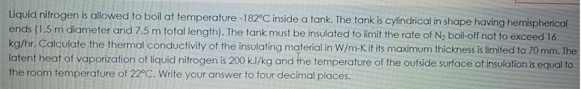 Liquid nitrogen is allowed to boil at temperature -182°C inside a tank. The tank is cylindrical in shape having hemispherical
ends (1.5 m diameter and 7.5 m total length). The tank must be insulated to limit the rate of N, boil-off not to exceed 16
kg/hr. Calculate the thermal conductivity of the insulating material in W/m-K if its maximum thickness is limited to 70 mm. The
latent heat of vaporization of liquid nitrogen is 200 kJ/kg and the temperature of the outside surface of insulation is equal to
the room temperature of 22°C. Write your answer to four decimal places.
