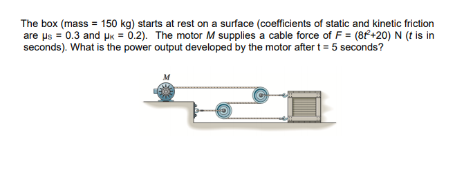 The box (mass = 150 kg) starts at rest on a surface (coefficients of static and kinetic friction
are us = 0.3 and pk = 0.2). The motor M supplies a cable force of F = (8f+20) N (t is in
seconds). What is the power output developed by the motor after t = 5 seconds?

