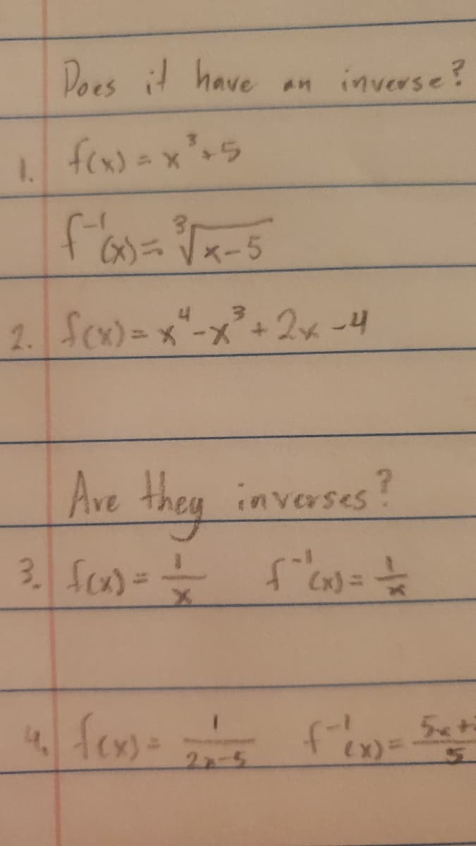 1.
Does it have
3
f(x) = x² +5
3₁
x-5
an inverse?
4 3
2. f(x)=x²-x² + 2x-4
(x)}
Are they inverses?
3. f(x) = = {"(x) = =
4. fexs=-==—= f(x) Set
= 5x +