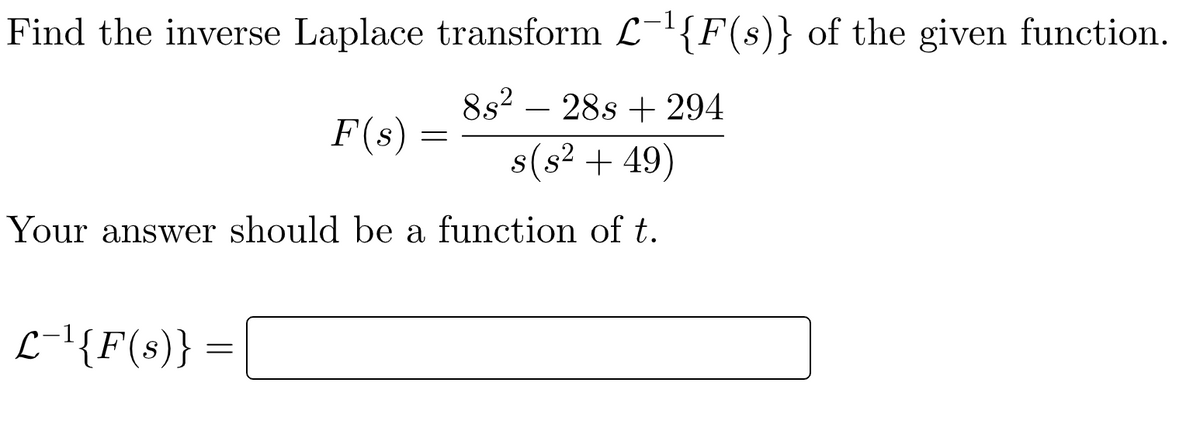 Find the inverse Laplace transform L-'{F(s)} of the given function.
8s2 – 28s + 294
F(s)
s(s? + 49)
Your answer should be a function of t.
L-'{F(s)}
