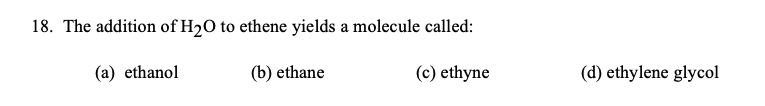 18. The addition of H20 to ethene yields a molecule called:
(a) ethanol
(b) ethane
(c) ethyne
(d) ethylene glycol
