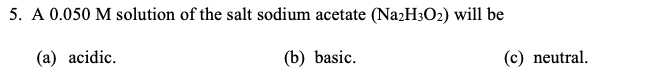 5. A 0.050 M solution of the salt sodium acetate (NazH3O2) will be
(a) acidic.
(b) basic.
(c) neutral.

