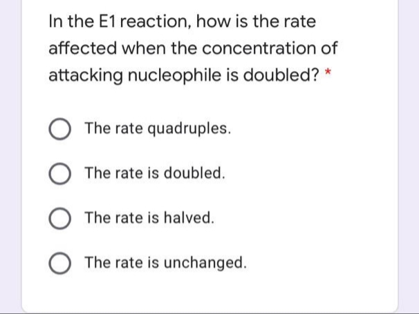In the E1 reaction, how is the rate
affected when the concentration of
attacking nucleophile is doubled? *
The rate quadruples.
O The rate is doubled.
The rate is halved.
The rate is unchanged.
