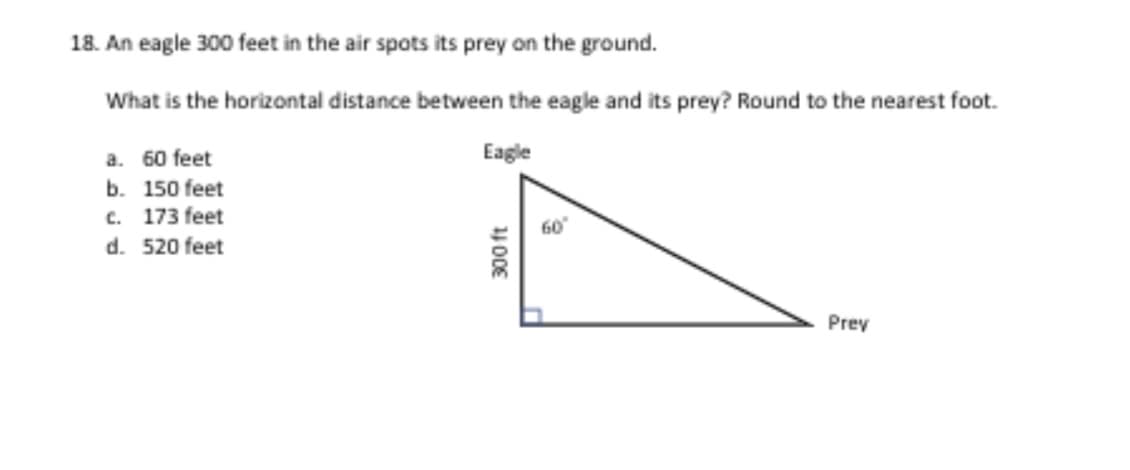 18. An eagle 300 feet in the air spots its prey on the ground.
What is the horizontal distance between the eagle and its prey? Round to the nearest foot.
Eagle
a. 60 feet
b. 150 feet
c. 173 feet
d. 520 feet
Prey
400E
