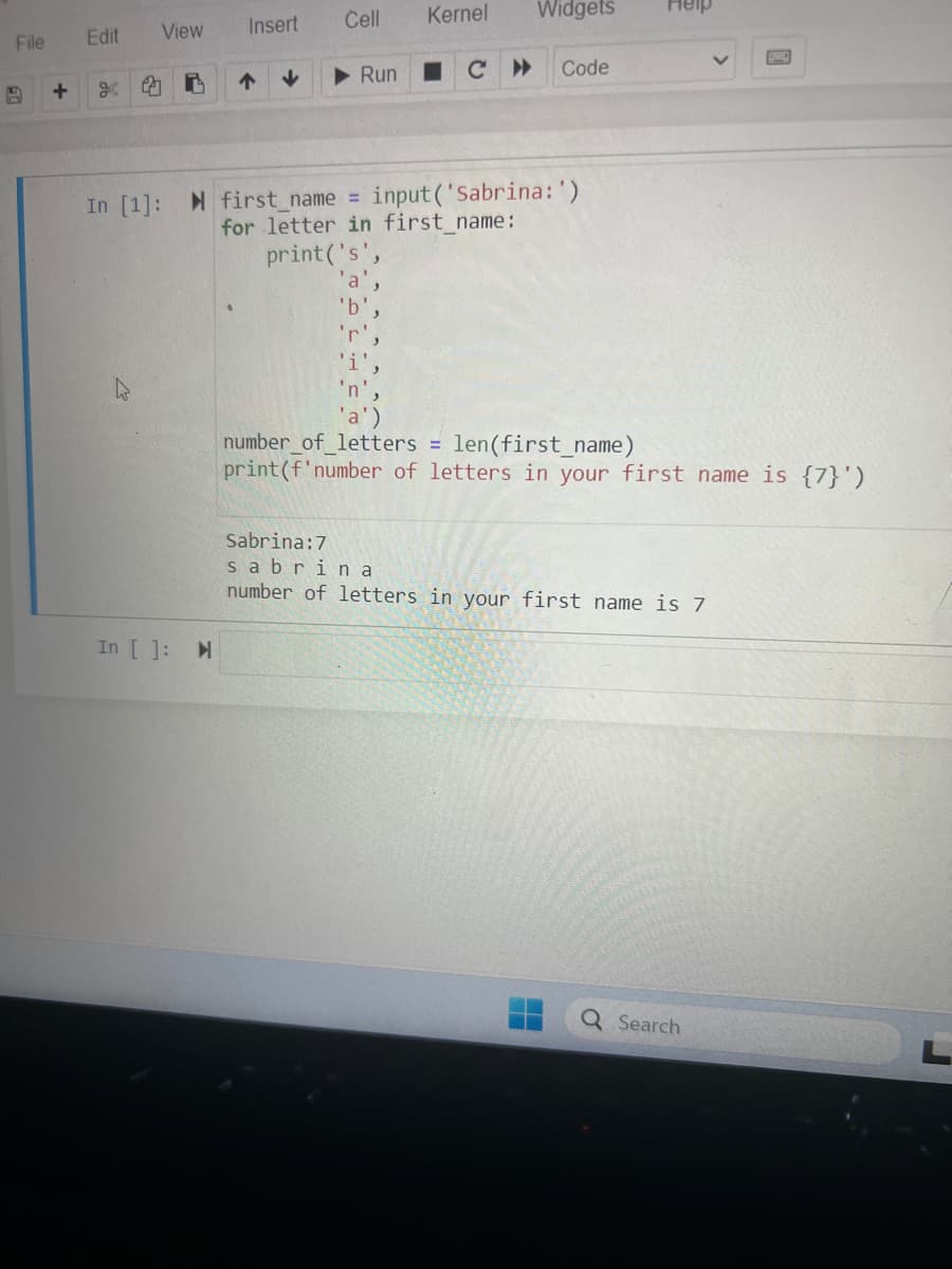 File
+
Edit View
i
4
Insert
In [ ]: M
↑
↓
Cell Kernel Widgets
Run
сн
In [1]: first_name = input('Sabrina:')
for letter in first name:
print('s',
'r'.
Code
Heip
number_of_letters = len(first_name)
print (f'number of letters in your first name is {7}')
Sabrina:7
sabrina
number of letters in your first name is 7
Q Search