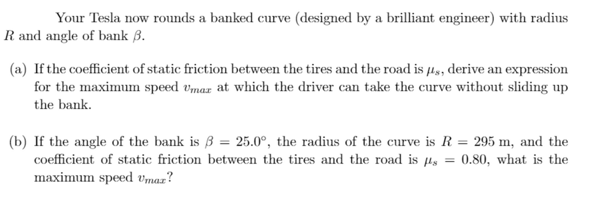 Your Tesla now rounds a banked curve (designed by a brilliant engineer) with radius
R and angle of bank B.
(a) If the coefficient of static friction between the tires and the road is µs, derive an expression
for the maximum speed vmax at which the driver can take the curve without sliding up
the bank.
(b) If the angle of the bank is ß = 25.0°, the radius of the curve is R = 295 m, and the
coefficient of static friction between the tires and the road is µs
maximum speed vmax?
0.80, what is the
||
