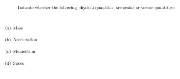 Indicate whether the following physical quantities are scalar or vector quantities:
(a) Mass
(b) Acceleration
(c) Momentum
(d) Speed
