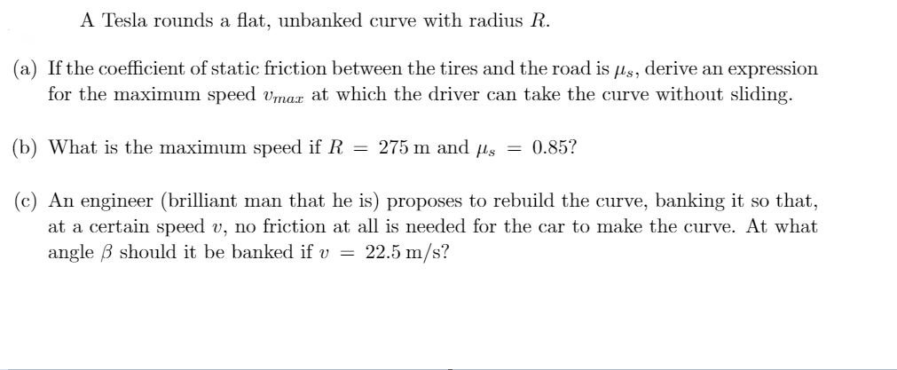 A Tesla rounds a flat, unbanked curve with radius R.
(a) If the coefficient of static friction between the tires and the road is us, derive an expression
for the maximum speed vmar at which the driver can take the curve without sliding.
(b) What is the maximum speed if R = 275 m and us = 0.85?
(c) An engineer (brilliant man that he is) proposes to rebuild the curve, banking it so that,
at a certain speed v, no friction at all is needed for the car to make the curve. At what
angle B should it be banked if v =
22.5 m/s?
