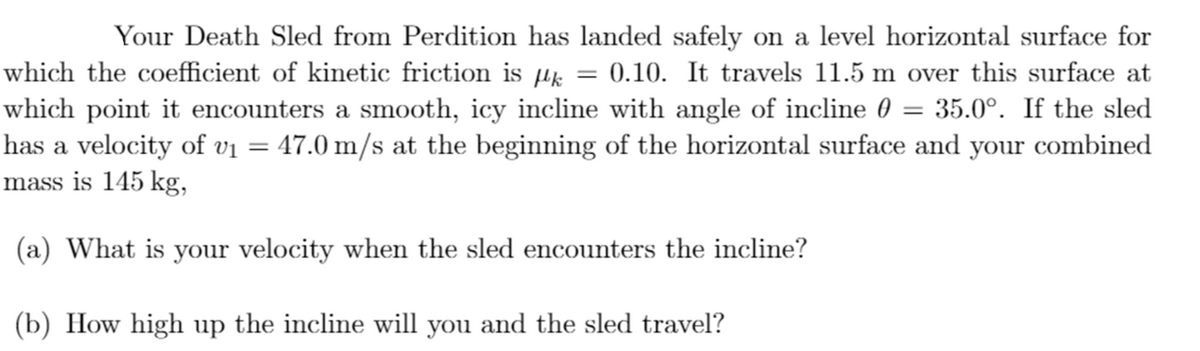 Your Death Sled from Perdition has landed safely on a level horizontal surface for
0.10. It travels 11.5 m over this surface at
which point it encounters a smooth, icy incline with angle of incline 0 = 35.0°. If the sled
has a velocity of vị = 47.0 m/s at the beginning of the horizontal surface and your combined
which the coefficient of kinetic friction is µk
mass is 145 kg,
(a) What is your velocity when the sled encounters the incline?
(b) How high up the incline will you and the sled travel?
