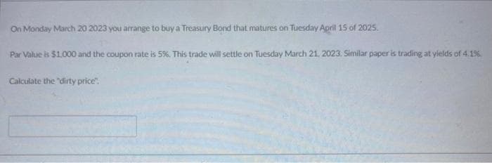 On Monday March 20 2023 you arrange to buy a Treasury Bond that matures on Tuesday April 15 of 2025.
Par Value is $1,000 and the coupon rate is 5%. This trade will settle on Tuesday March 21, 2023. Similar paper is trading at yields of 4.1%
Calculate the "dirty price".