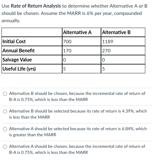 Use Rate of Return Analysis to determine whether Alternative A or B
should be chosen. Assume the MARR is 6% per year, compounded
annually.
Initial Cost
Annual Benefit
Salvage Value
Useful Life (yrs)
Alternative A
700
170
0
5
Alternative B
1189
270
0
5
Alternative B should be chosen, because the incremental rate of return of
B-A is 0.75%, which is less than the MARR
Alternative B should be selected because its rate of return is 4.39%, which
is less than the MARR
Alternative A should be selected because its rate of return is 6.84%, which
is greater than the MARR
Alternative A should be chosen, because the incremental rate of return of
B-A is 0.75%, which is less than the MARR