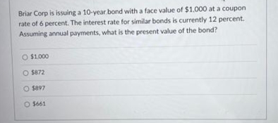 Briar Corp is issuing a 10-year bond with a face value of $1.000 at a coupon
rate of 6 percent. The interest rate for similar bonds is currently 12 percent.
Assuming annual payments, what is the present value of the bond?
O $1.000
$872
O $897
O $661