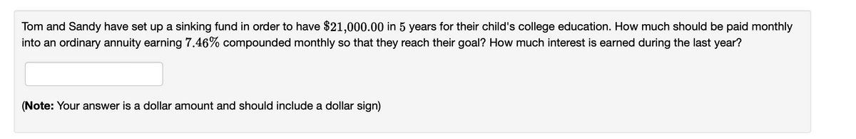 Tom and Sandy have set up a sinking fund in order to have $21,000.00 in 5 years for their child's college education. How much should be paid monthly
into an ordinary annuity earning 7.46% compounded monthly so that they reach their goal? How much interest is earned during the last year?
(Note: Your answer is a dollar amount and should include a dollar sign)