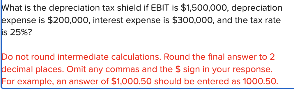 What is the depreciation tax shield if EBIT is $1,500,000, depreciation
expense is $200,000, interest expense is $300,000, and the tax rate
is 25%?
Do not round intermediate calculations. Round the final answer to 2
decimal places. Omit any commas and the $ sign in your response.
For example, an answer of $1,000.50 should be entered as 1000.50.