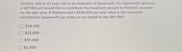 Kristine, who is 45 years old, is an employee of Squaresoft, Inc. Squaresoft sponsors
a SEP IRA and would like to contribute the maximum amount to Kristine's account
for the plan year. If Marleen earns $100,000 per year, what is the maximum
contribution Squaresoft can make on her behalf to the SEP IRA?
$18,500
$25,000
$55,000
$5,500