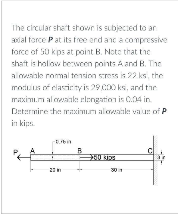 The circular shaft shown is subjected to an
axial force P at its free end and a compressive
force of 50 kips at point B. Note that the
shaft is hollow between points A and B. The
allowable normal tension stress is 22 ksi, the
modulus of elasticity is 29,000 ksi, and the
maximum allowable elongation is O.04 in.
Determine the maximum allowable value of P
in kips.
0.75 in
A
B
50 kips
3 in
20 in-
30 in-
