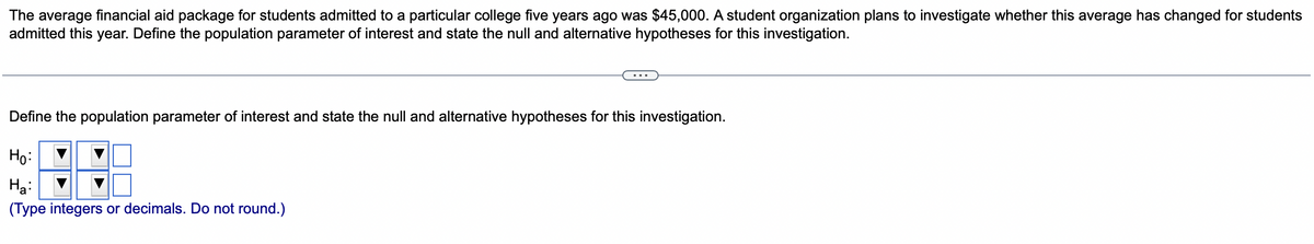The average financial aid package for students admitted to a particular college five years ago was $45,000. A student organization plans to investigate whether this average has changed for students
admitted this year. Define the population parameter of interest and state the null and alternative hypotheses for this investigation.
Define the population parameter of interest and state the null and alternative hypotheses for this investigation.
Ho:
Ha:
(Type integers or decimals. Do not round.)