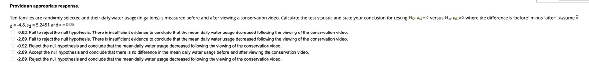 Provide an appropriate response.
Ten families are randomly selected and their daily water usage (in gallons) is measured before and after viewing a conservation video. Calculate the test statistic and state your conclusion for testing Ho: Md = 0 versus Ha: Hd #0 where the difference is "before" minus "after". Assume x
d = -4.8, sd = 5.2451 anda = 0.05.
Ⓒ -0.92. Fail to reject the null hypothesis. There is insufficient evidence to conclude that the mean daily water usage decreased following the viewing of the conservation video.
O -2.89. Fail to reject the null hypothesis. There is insufficient evidence to conclude that the mean daily water usage decreased following the viewing of the conservation video.
Ⓒ -0.92. Reject the null hypothesis and conclude that the mean daily water usage decreased following the viewing of the conservation video.
O-2.89. Accept the null hypothesis and conclude that there is no difference in the mean daily water usage before and after viewing the conservation video.
-2.89. Reject the null hypothesis and conclude that the mean daily water usage decreased following the viewing of the conservation video.