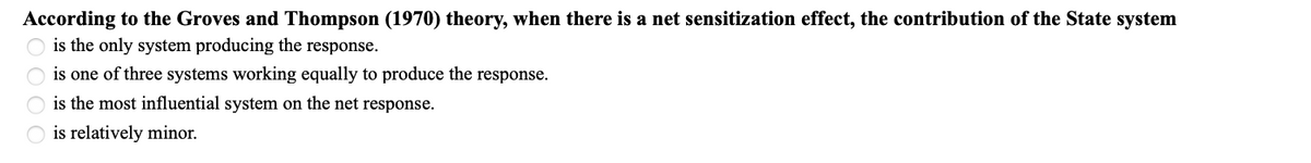 According to the Groves and Thompson (1970) theory, when there is a net sensitization effect, the contribution of the State system
is the only system producing the response.
is one of three systems working equally to produce the response.
is the most influential system on the net response.
is relatively minor.