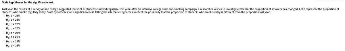 State hypotheses for the significance test.
Last year, the results of a survey at one college suggested that 28% of students smoked regularly. This year, after an intensive college-wide anti-smoking campaign, a researcher wishes to investigate whether the proportion of smokers has changed. Let p represent the proportion of
students who smoke regularly today. State hypotheses for a significance test, letting the alternative hypothesis reflect the possibility that the proportion of students who smoke today is different from the proportion last year.
Ho: p = 28%
Ha: p # 28%
Ho: p > 28%
Ha: p < 28%
Ho: p = 28%
Ha: p≥ 28%
Ho: p # 28%
Ha: p = 28%